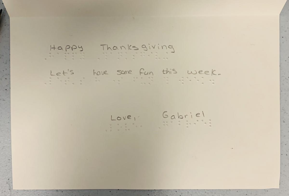 Click to enlarge braille card: Happy Thanksgiving Let's have some fun this week. Love, Gabriel Card with braille text: Happy Thanksgiving Let's have some fun this week. Love, Gabriel